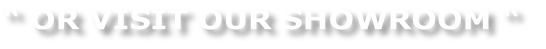 “ OR VISIT OUR SHOWROOM “
